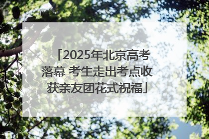 2025年北京高考落幕 考生走出考点收获亲友团花式祝福