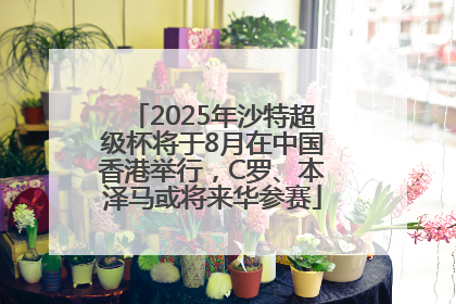 2025年沙特超级杯将于8月在中国香港举行，C罗、本泽马或将来华参赛