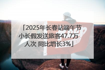 2025年长春站端午节小长假发送旅客47.7万人次 同比增长3%