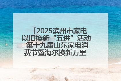 2025滨州市家电以旧换新“五进”活动 第十九届山东家电消费节暨海尔换新万里 行山东站全面启动