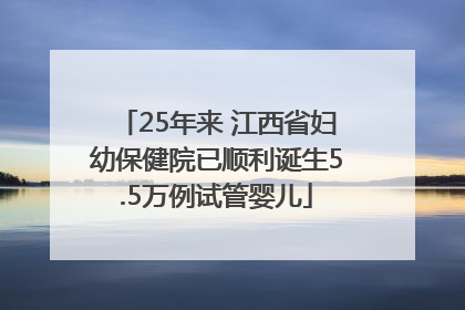 25年来 江西省妇幼保健院已顺利诞生5.5万例试管婴儿