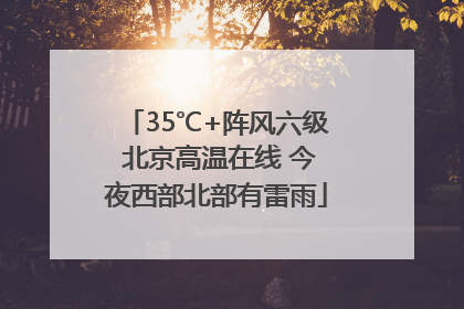 35℃+阵风六级 北京高温在线 今夜西部北部有雷雨