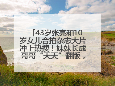 43岁张亮和10岁女儿合拍杂志大片冲上热搜！妹妹长成哥哥“天天”翻版，超模范十足