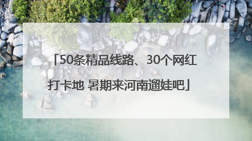 50条精品线路、30个网红打卡地 暑期来河南遛娃吧