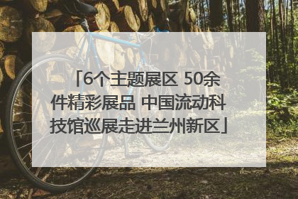 6个主题展区 50余件精彩展品 中国流动科技馆巡展走进兰州新区