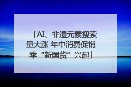 AI、非遗元素搜索量大涨 年中消费促销季“新国货”兴起